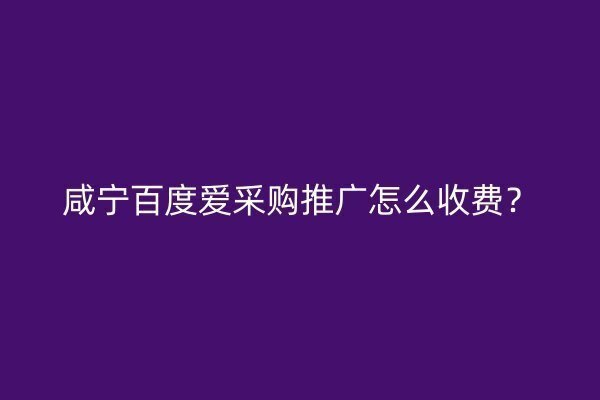 咸宁百度爱采购推广怎么收费？